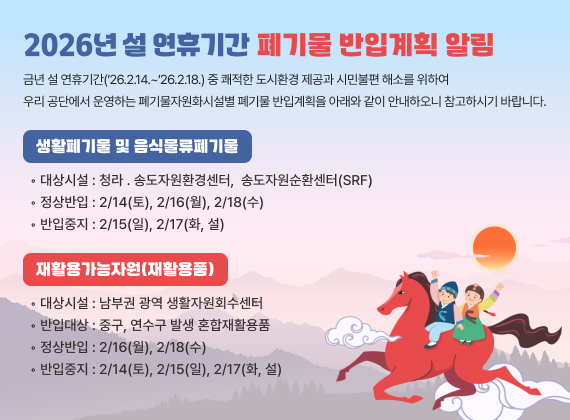 2026³â ¼³ ¿¬ÈޱⰣ Æó±â¹° ¹ÝÀÔ°èȹ ¾Ë¸²
±Ý³â ¼³ ¿¬ÈޱⰣ(?26.2.14.~?26.2.18.) Áß ÄèÀûÇÑ µµ½Ãȯ°æ Á¦°ø°ú ½Ã¹ÎºÒÆí ÇØ¼Ò¸¦ À§ÇÏ¿© ¿ì¸® °ø´Ü¿¡¼ ¿î¿µÇÏ´Â Æó±â¹°ÀÚ¿øÈ½Ã¼³º° Æó±â¹° ¹ÝÀÔ°èȹÀ» ¾Æ·¡¿Í °°ÀÌ ¾È³»ÇÏ¿À´Ï Âü°íÇϽñ⠹ٶø´Ï´Ù.
¢Â »ýȰÆó±â¹° ¹× À½½Ä¹°·ùÆó±â¹°
?´ë»ó½Ã¼³ : û¶ó ? ¼ÛµµÀÚ¿øÈ¯°æ¼¾ÅÍ,
¼ÛµµÀÚ¿ø¼øÈ¯¼¾ÅÍ(SRF)
?Á¤»ó¹ÝÀÔ : 2/14(Åä), 2/16(¿ù), 2/18(¼ö)
?¹ÝÀÔÁßÁö : 2/15(ÀÏ), 2/17(È, ¼³)
¢Â ÀçȰ¿ë°¡´ÉÀÚ¿ø(ÀçȰ¿ëǰ)
?´ë»ó½Ã¼³ : ³²ºÎ±Ç ±¤¿ª »ýȰÀÚ¿øÈ¸¼ö¼¾ÅÍ
?¹ÝÀÔ´ë»ó : Áß±¸, ¿¬¼ö±¸ ¹ß»ý È¥ÇÕÀçȰ¿ëǰ
?Á¤»ó¹ÝÀÔ : 2/16(¿ù), 2/18(¼ö)
?¹ÝÀÔÁßÁö : 2/14(Åä), 2/15(ÀÏ), 2/17(È, ¼³)